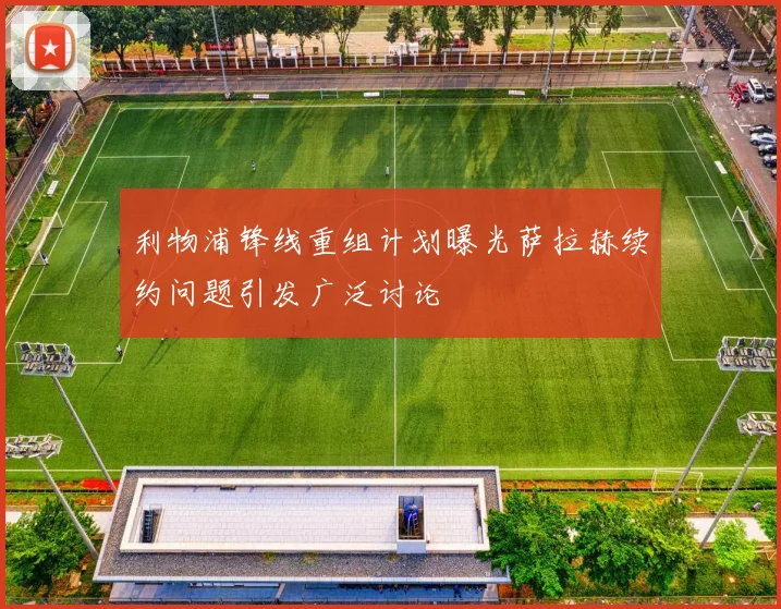 利物浦锋线重组计划曝光萨拉赫续约问题引发广泛讨论