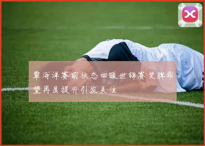 覃海洋赛前状态回暖世锦赛奖牌希望再度提升引发关注