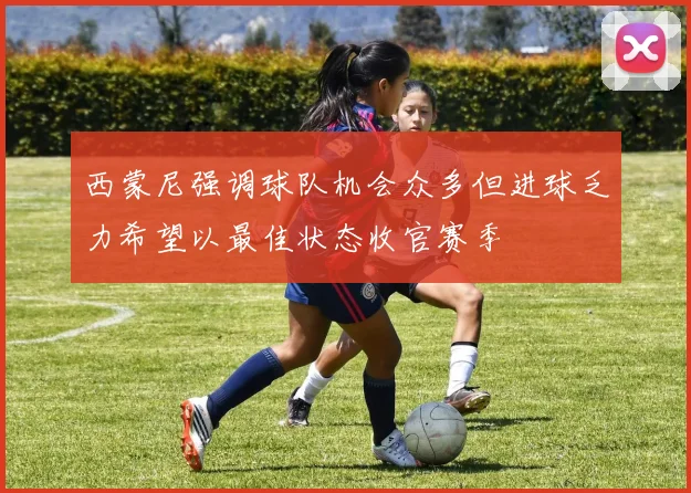 西蒙尼强调球队机会众多但进球乏力希望以最佳状态收官赛季