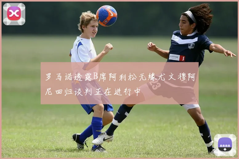 罗马诺透露B席阿利松无缘尤文穆阿尼回归谈判正在进行中