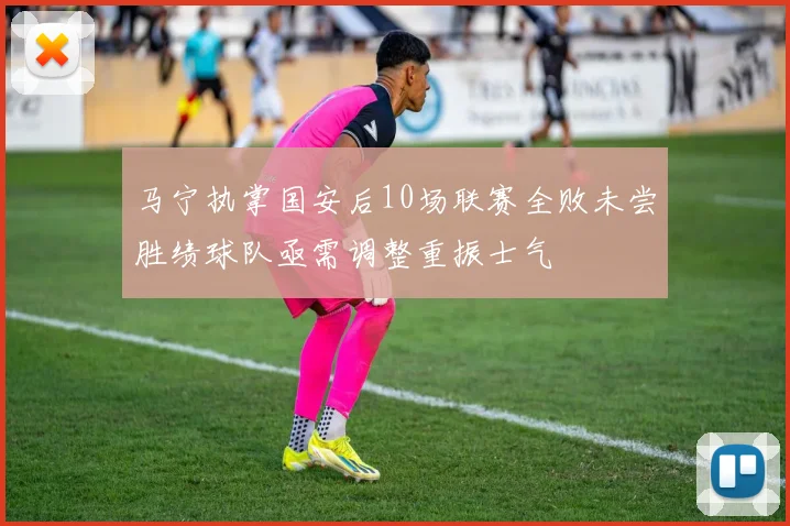 马宁执掌国安后10场联赛全败未尝胜绩球队亟需调整重振士气