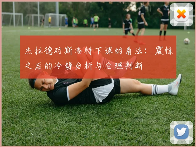 杰拉德对斯洛特下课的看法：震惊之后的冷静分析与合理判断