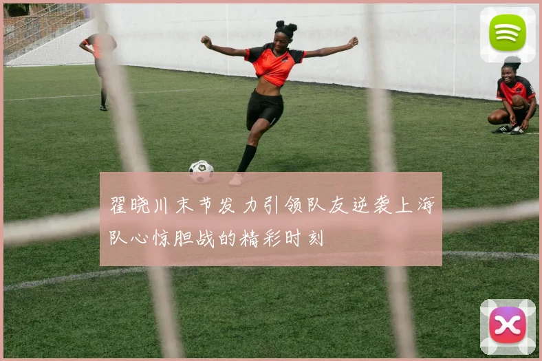 翟晓川末节发力引领队友逆袭上海队心惊胆战的精彩时刻