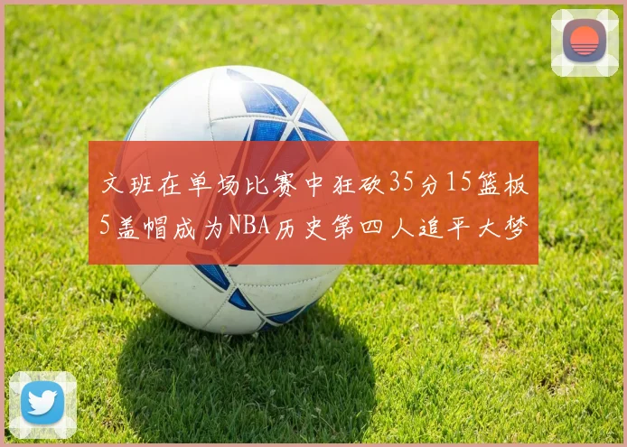 文班在单场比赛中狂砍35分15篮板5盖帽成为NBA历史第四人追平大梦鲨鱼天勾