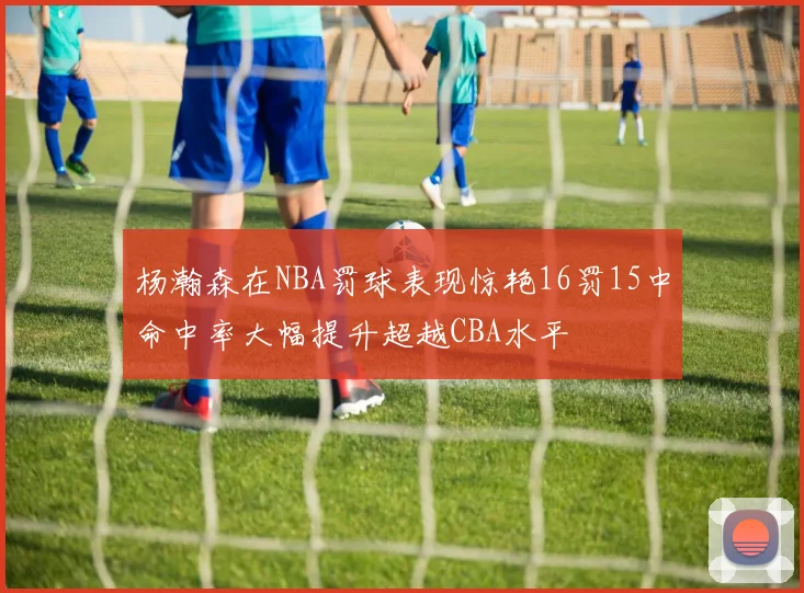 杨瀚森在NBA罚球表现惊艳16罚15中命中率大幅提升超越CBA水平