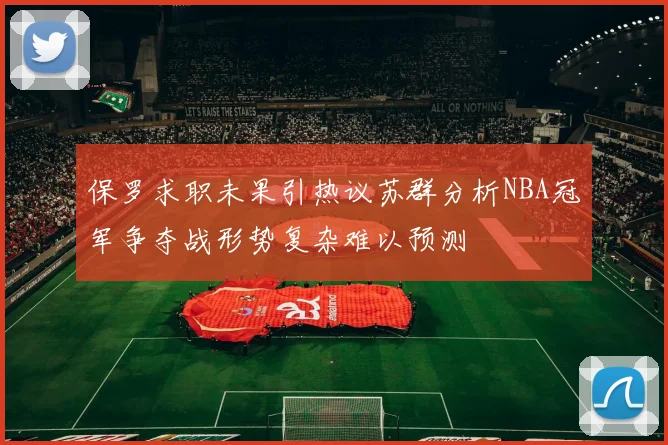 保罗求职未果引热议苏群分析NBA冠军争夺战形势复杂难以预测